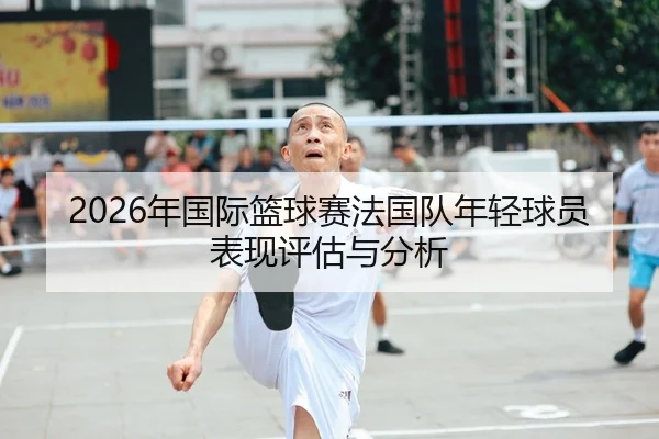 2026年国际篮球赛法国队年轻球员表现评估与分析