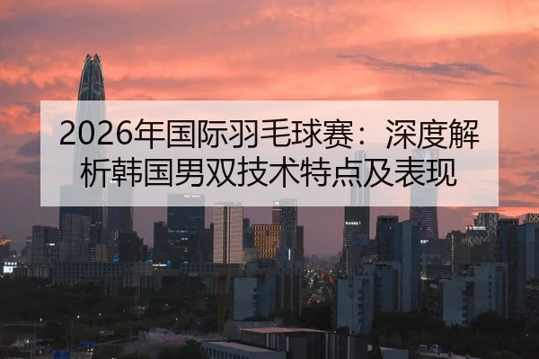 2026年国际羽毛球赛：深度解析韩国男双技术特点及表现