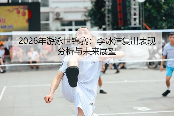 2026年游泳世锦赛：李冰洁复出表现分析与未来展望