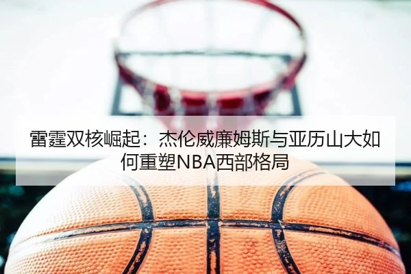 雷霆双核崛起：杰伦威廉姆斯与亚历山大如何重塑NBA西部格局